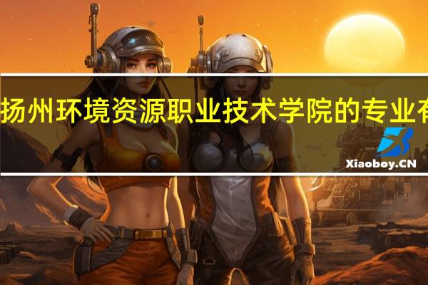 扬州环境资源职业技术学院的专业有哪些