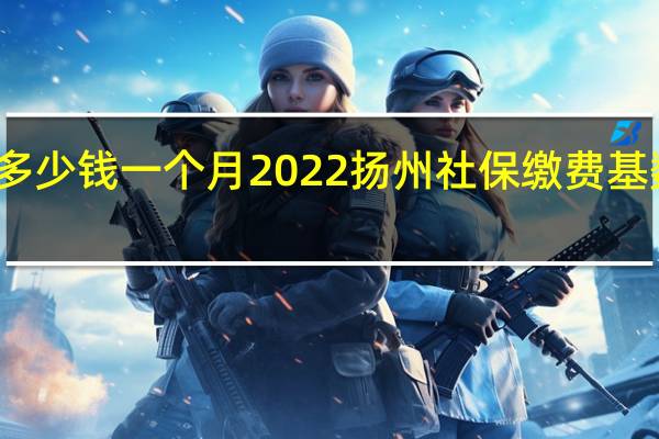 扬州社保多少钱一个月 2022扬州社保缴费基数及比例一览表