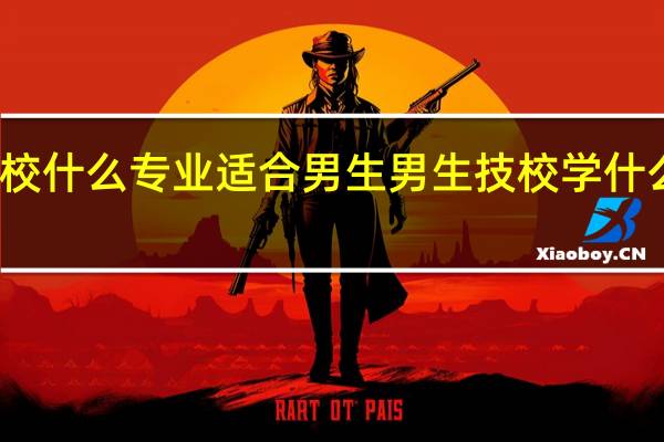 技校什么专业适合男生男生技校学什么最挣钱