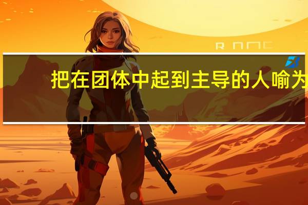 把在团体中起到主导的人喻为(把在团体中起主导作用的人喻为什么)