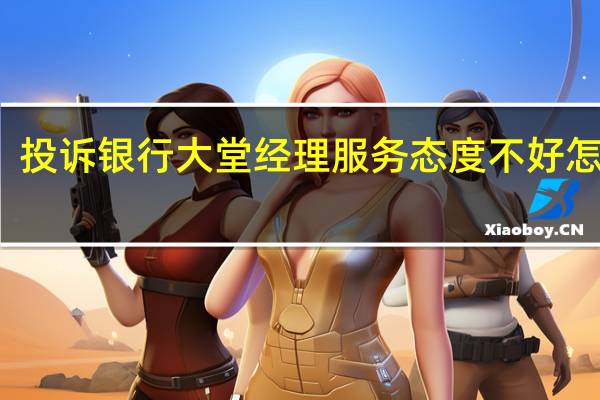 投诉银行大堂经理服务态度不好怎么写
