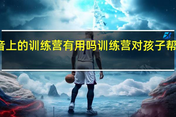 抖音上的训练营有用吗 训练营对孩子帮助有用吗