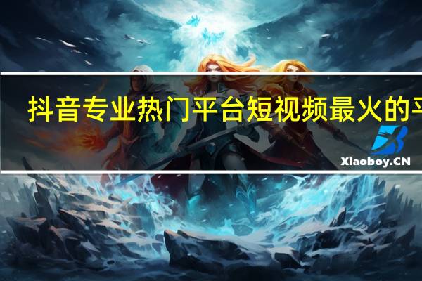 抖音专业热门平台 短视频最火的平台(抖音短视频网)