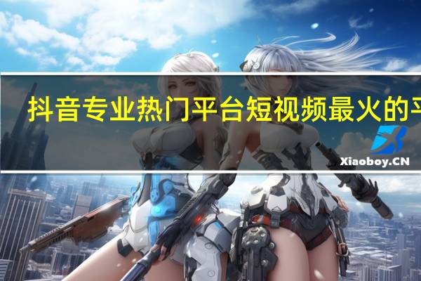 抖音专业热门平台 短视频最火的平台(抖音短视频网)