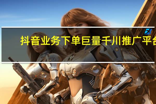 抖音业务下单 巨量千川推广平台(抖音巨量千川怎么收费)