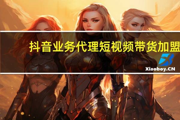 抖音业务代理 短视频带货加盟(抖音带货平台加盟)