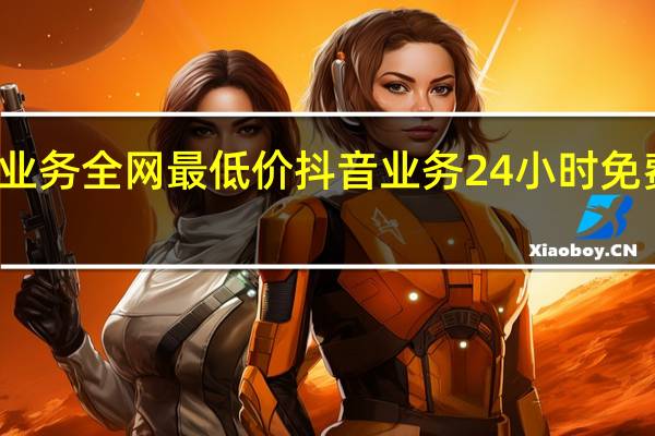 抖音业务全网最低价 抖音业务24小时免费下单平台(抖音业务24小时免费下单平台)