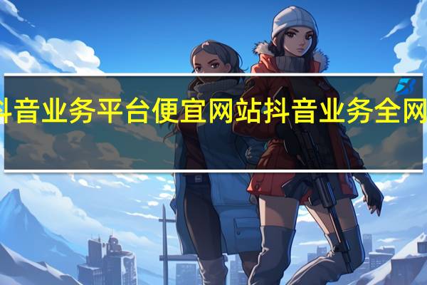 抖音业务平台便宜网站 抖音业务全网最低价(抖音低价货源)