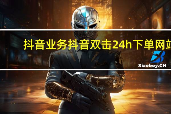 抖音业务 抖音双击24h下单网站(抖音下单24小时)