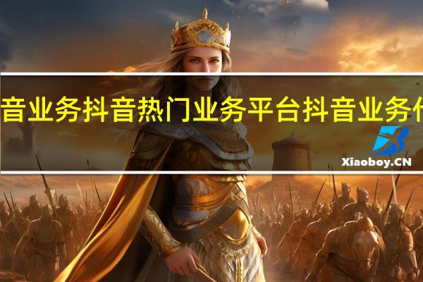 抖音业务抖音热门业务平台 抖音业务代理平台(抖音业务大全)