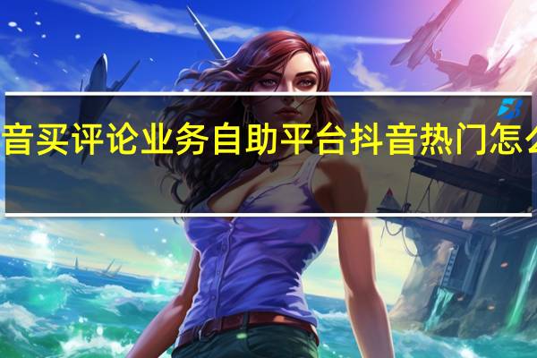 抖音买评论业务自助平台 抖音热门怎么上去的(抖音买热门评论是真人吗)
