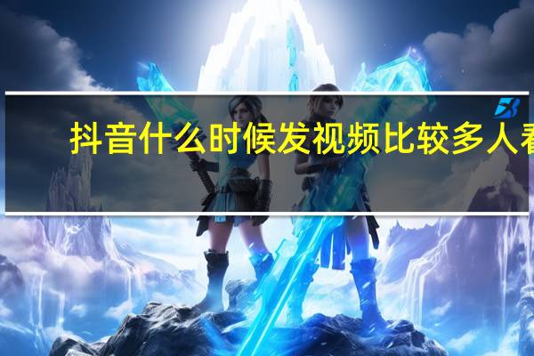 抖音什么时候发视频比较多人看（抖音什么时候发视频能让更多人看到）