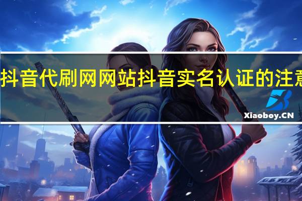 抖音代刷网网站 抖音实名认证的注意事项(抖音代刷违法吗)