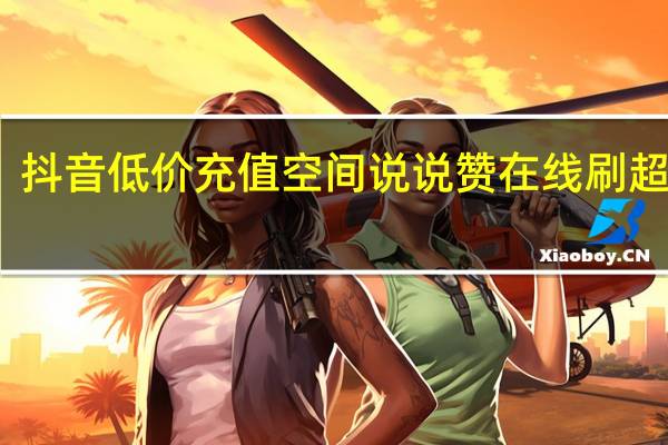 抖音低价充值空间说说赞在线刷超低价(抖音视频赞充值)