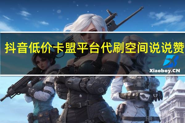 抖音低价卡盟平台代刷 空间说说赞10个(抖音卡盟全网最低价稳定卡盟)