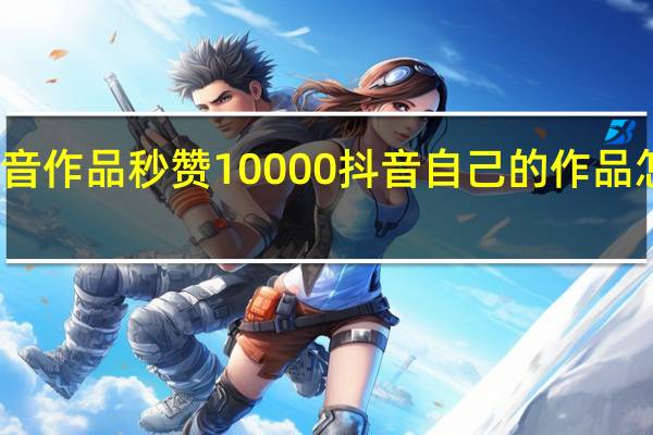 抖音作品秒赞10000 抖音自己的作品怎么置顶(抖音让人秒赞的话)