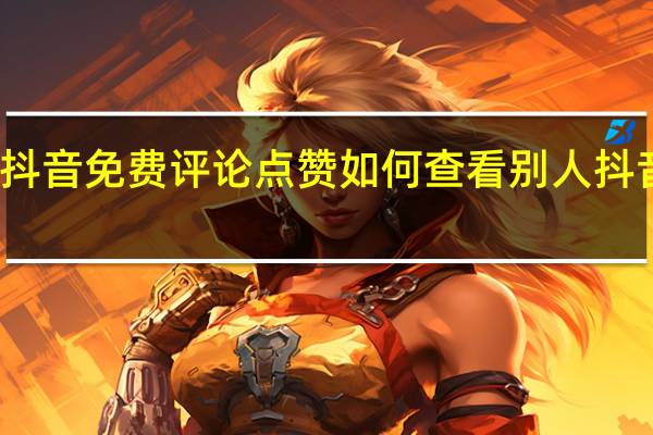 抖音免费评论点赞 如何查看别人抖音点赞(抖音如何查看点赞别人的评论)