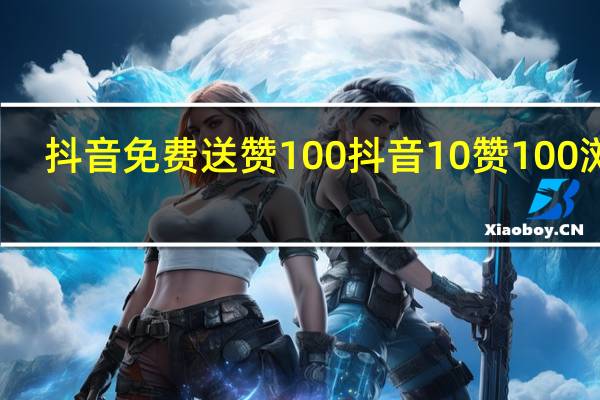 抖音免费送赞100 抖音10赞100浏览(抖音一百赞免费送)
