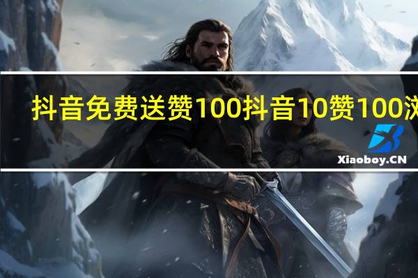 抖音免费送赞100 抖音10赞100浏览(抖音一百赞免费送)