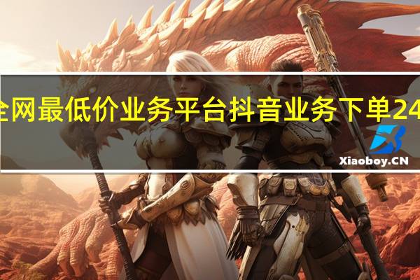 抖音全网最低价业务平台 抖音业务下单24小时最低价(抖音低价卖货是真的吗)