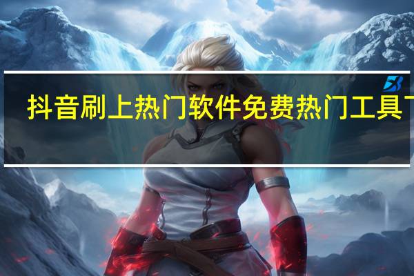 抖音刷上热门软件免费 热门工具下载(抖音作品刷热门)