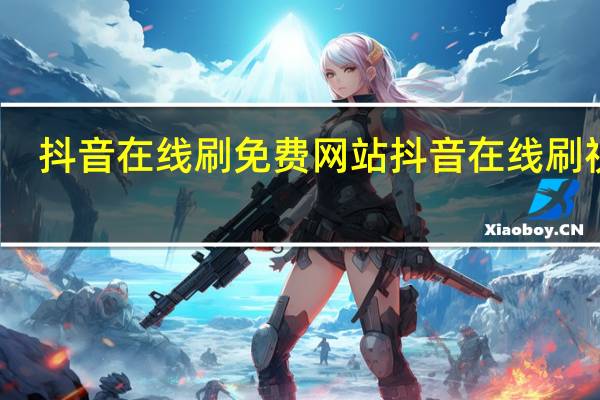 抖音在线刷免费网站 抖音在线刷视频(抖音在线客服电话)