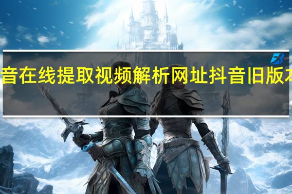 抖音在线提取视频解析网址 抖音旧版本安装包(抖音在线视频解析提取工具)