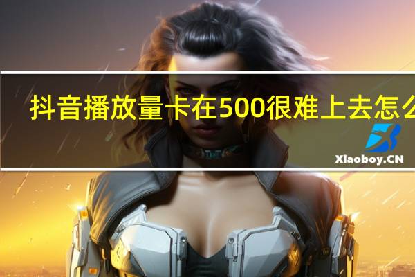 抖音播放量卡在500很难上去怎么办