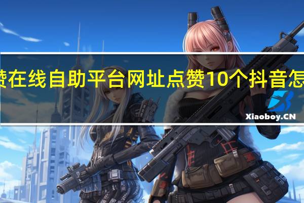 抖音点赞在线自助平台网址点赞10个 抖音怎么给别人点赞(抖音点赞震动怎么取消掉)