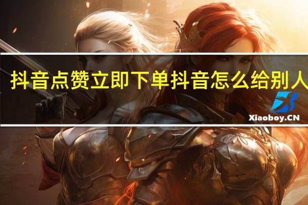 抖音点赞立即下单 抖音怎么给别人点赞(抖音怎么点赞的人)