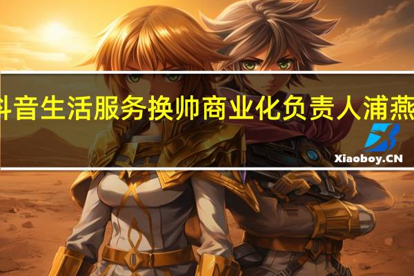 抖音生活服务换帅 商业化负责人浦燕子兼任