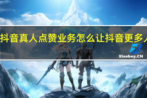 抖音真人点赞业务 怎么让抖音更多人点赞(咋样让抖音点赞人多)