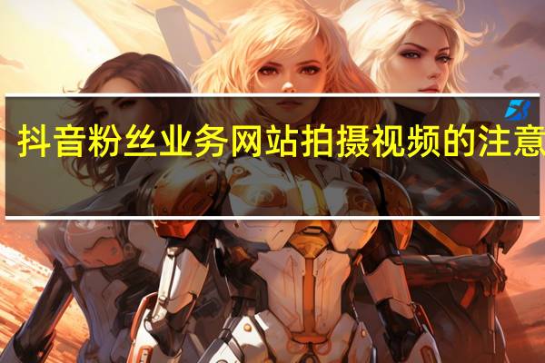 抖音粉丝业务网站 拍摄视频的注意事项(拍视频有粉丝怎么赚钱)