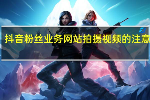 抖音粉丝业务网站 拍摄视频的注意事项(拍视频有粉丝怎么赚钱)