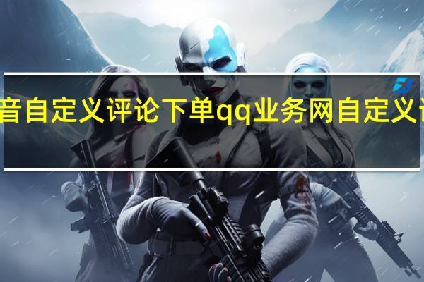 抖音自定义评论下单qq业务网 自定义评论网站(抖音24小时自定义评论)