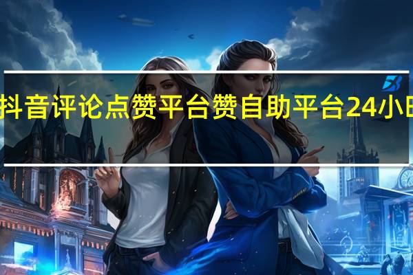 抖音评论点赞平台 赞自助平台24小时服务(抖音点赞评论挣钱是真的吗)
