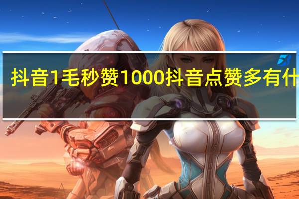 抖音1毛秒赞1000 抖音点赞多有什么用(抖音1毛能买10个赞的平台)