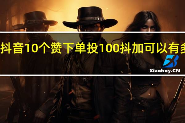 抖音10个赞下单 投100抖加可以有多少赞(抖音10个赞下单 投100抖加可以有多少赞呢)