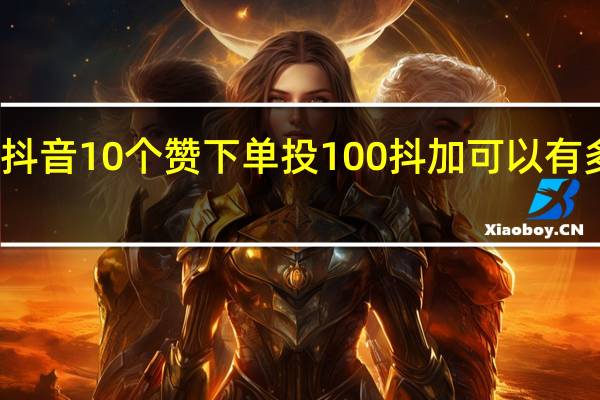 抖音10个赞下单 投100抖加可以有多少赞(抖音10个赞下单 投100抖加可以有多少赞呢)