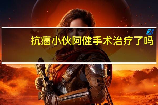 抗癌小伙阿健手术治疗了吗（抗癌小伙阿健）