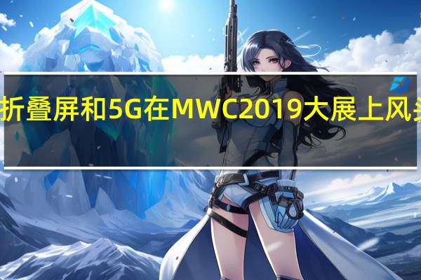折叠屏和5G在MWC2019大展上风头正劲