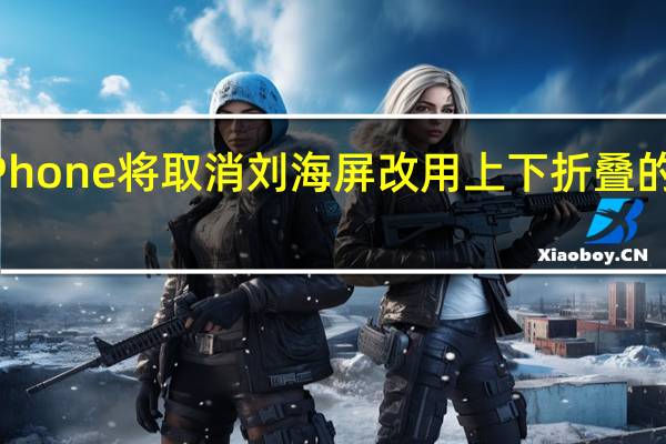 折叠iPhone将取消刘海屏改用上下折叠的双屏幕设计