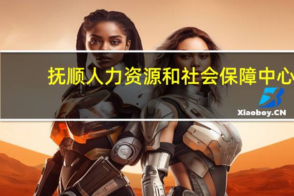 抚顺人力资源和社会保障中心（想知道  抚顺市 抚顺市人力资源和社会保障局 在哪）