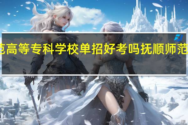 抚顺师范高等专科学校单招好考吗 抚顺师范高等专科学校