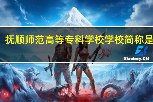 抚顺师范高等专科学校学校简称是什么