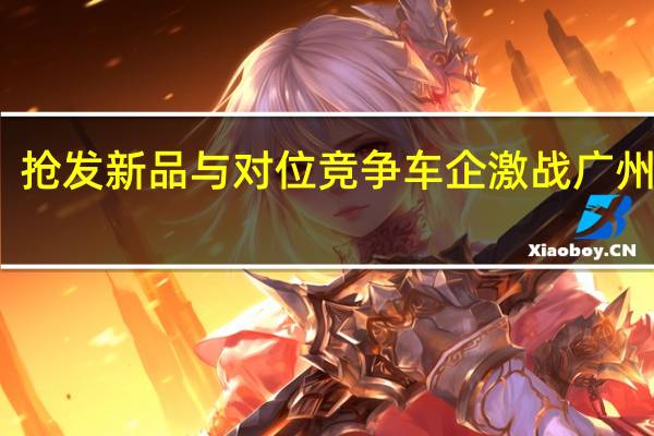 抢发新品与对位竞争 车企激战广州车展