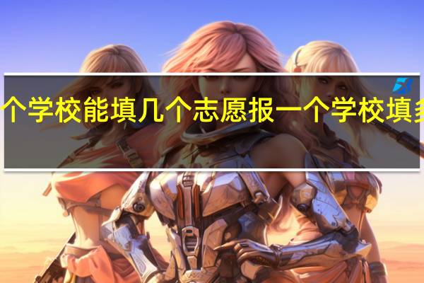 报一个学校能填几个志愿报一个学校填多少个志愿