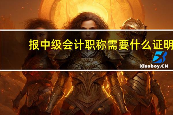 报中级会计职称需要什么证明