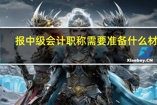 报中级会计职称需要准备什么材料