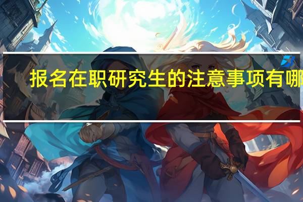 报名在职研究生的注意事项有哪些